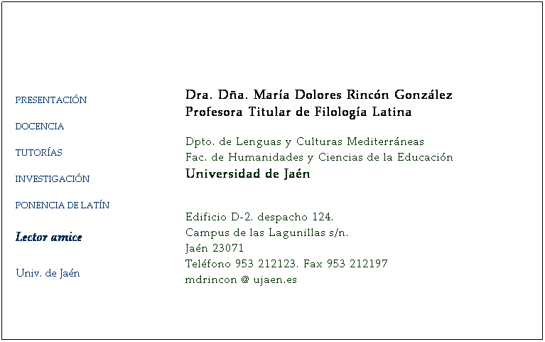 Cuadro de texto:  
 
 
PRESENTACIÓN
DOCENCIA
TUTORÍAS
INVESTIGACIÓN
PONENCIA DE LATÍN 
 
Lector amice
 
 
Univ. de Jaén
 

 
      
   
Dra. Dña. María Dolores Rincón González    
Catedrática de Filología Latina
 
Dpto. de Lenguas y Culturas Mediterráneas      
Fac. de Humanidades y Ciencias de la Educación 
Universidad de Jaén
                                   
 
Edificio D-2. despacho 114. 
Campus de las Lagunillas s/n.
Jaén 23071
Teléfono 953 212123. Fax 953 212197
mdrincon @ ujaen.es
 
 
 
 
 
 
 
 
 
 
 
